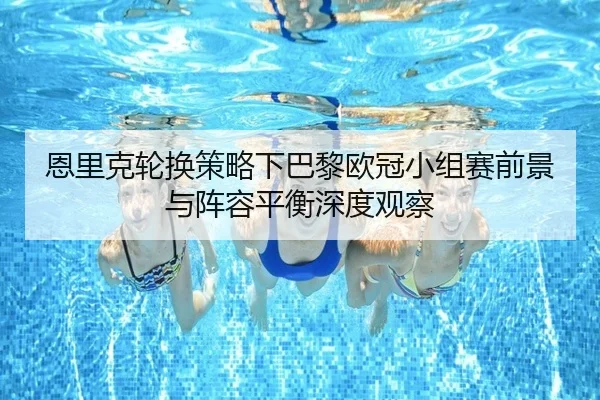 恩里克轮换策略下巴黎欧冠小组赛前景与阵容平衡深度观察