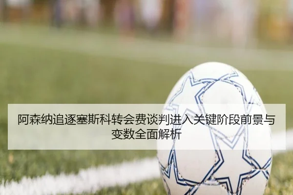 阿森纳追逐塞斯科转会费谈判进入关键阶段前景与变数全面解析