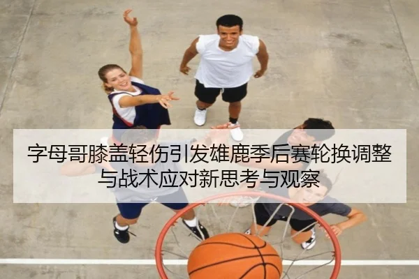 字母哥膝盖轻伤引发雄鹿季后赛轮换调整与战术应对新思考与观察