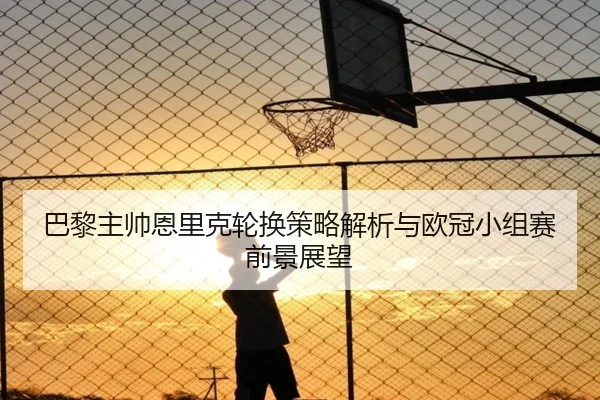 巴黎主帅恩里克轮换策略解析与欧冠小组赛前景展望