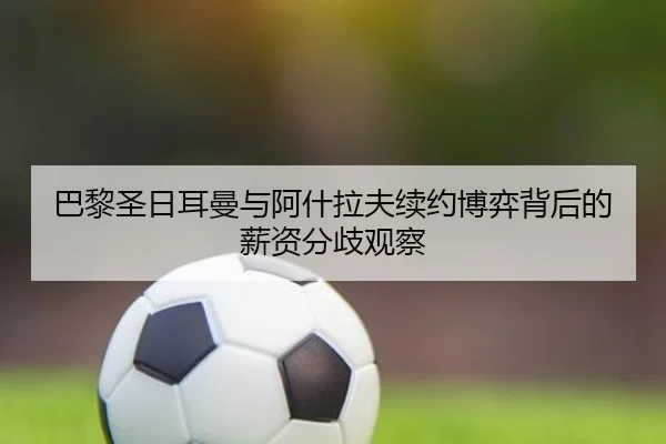 巴黎圣日耳曼与阿什拉夫续约博弈背后的薪资分歧观察