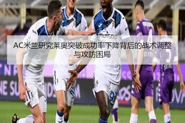 AC米兰研究莱奥突破成功率下降背后的战术调整与攻防困局
