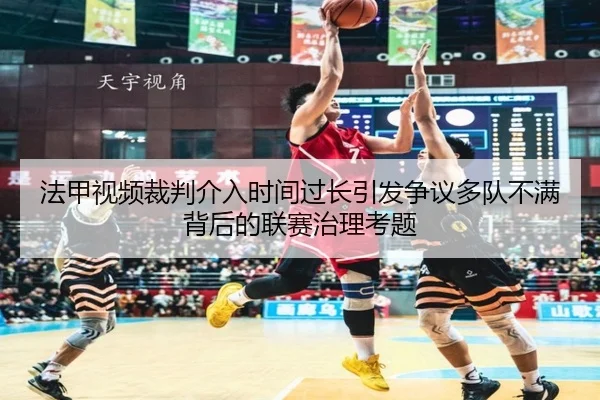 法甲视频裁判介入时间过长引发争议多队不满背后的联赛治理考题
