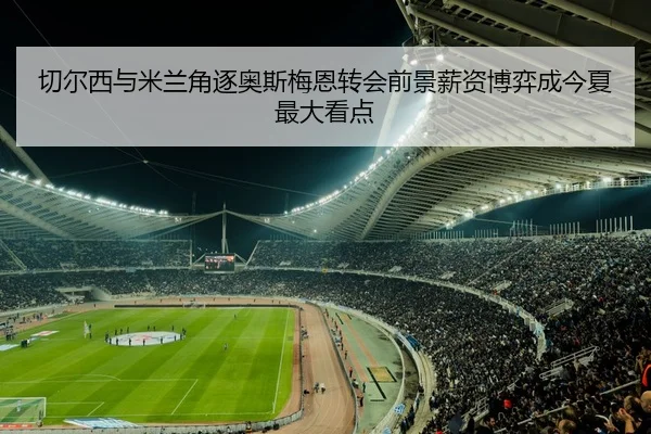 切尔西与米兰角逐奥斯梅恩转会前景薪资博弈成今夏最大看点